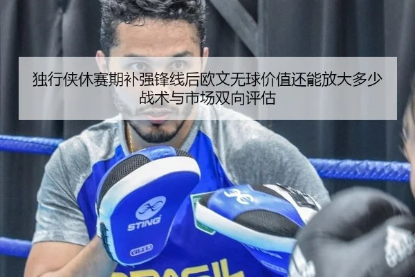 独行侠休赛期补强锋线后欧文无球价值还能放大多少 战术与市场双向评估