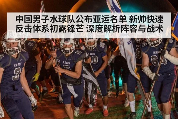 中国男子水球队公布亚运名单 新帅快速反击体系初露锋芒 深度解析阵容与战术